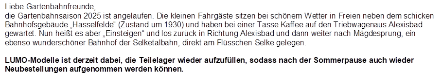 Liebe Gartenbahnfreunde,
die Gartenbahnsaison 2025 ist angelaufen. Die kleinen Fahrg�ste sitzen bei sch�nem Wetter in Freien neben dem schicken Bahnhofsgeb�ude �Hasselfelde� (Zustand um 1930) und haben bei einer Tasse Kaffee auf den Triebwagen aus Alexisbad gewartet. Nun hei�t es aber �Einsteigen� und los zur�ck in Richtung Alexisbad und dann weiter nach M�gdesprung, ein ebenso wundersch�ner Bahnhof der Selketalbahn, direkt am Fl�sschen Selke gelegen.

LUMO-Modelle ist derzeit dabei, die Teilelager wieder aufzuf�llen, so dass nach der Sommerpause auch wieder Neubestellungen aufgenommen werden k�nnen.
