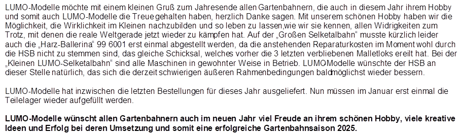 LUMO-Modelle m�chte mit einem kleinen Gru� zum Jahresende allen Gartenbahnern, die auch in diesem Jahr ihrem Hobby und somit auch LUMO-Modelle die Treue gehalten haben, herzlich Danke sagen. Mit unserem sch�nen Hobby haben wir die M�glichkeit, die Wirklichkeit im Kleinen nachzubilden und so leben zu lassen, wie wir sie kennen, allen Widrigkeiten zum Trotz, mit denen die reale Welt gerade jetzt wieder zu k�mpfen hat. Auf der �Gro�en Selketalbahn� musste k�rzlich leider auch die �Harz-Ballerina� 99 6001 erst einmal abgestellt werden, da die anstehenden Reparaturkosten im Moment wohl durch die HSB nicht zu stemmen sind, das gleiche Schicksal, welches vorher die 3 letzten verbliebenen Malletloks ereilt hat. Bei der �Kleinen LUMO-Selketalbahn� sind alle Maschinen in gewohnter Weise in Betrieb. LUMO-Modelle w�nschte der HSB an dieser Stelle nat�rlich, das sich die derzeit schwierigen �u�eren Rahmenbedingungen baldm�glichst wieder bessern.

LUMO-Modelle hat inzwischen die letzten Bestellungen f�r dieses Jahr ausgeliefert. Nun m�ssen im Januar erst einmal die Teilelager wieder aufgef�llt werden.

LUMO-Modelle w�nscht allen Gartenbahnern auch im neuen Jahr viel Freude an ihrem sch�nen Hobby, viele kreative Ideen und Erfolg bei deren Umsetzung und somit eine erfolgreiche Gartenbahnsaison 2025.
