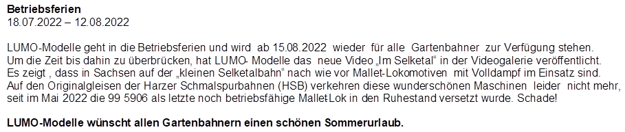 Betriebsferien
18.07.2022 � 12.08.2022

,LUMO-Modelle geht in die Betriebsferien und wird  ab 15.08.2022  wieder  f�r alle  Gartenbahner  zur Verf�gung stehen.
Um die Zeit bis dahin zu �berbr�cken, hat LUMO- Modelle das  neue Video �Im Selketal� in der Videogalerie ver�ffentlicht.  Es zeigt , dass in Sachsen auf der �kleinen Selketalbahn� nach wie vor Mallet-Lokomotiven  mit Volldampf im Einsatz sind. Auf den Originalgleisen der Harzer Schmalspurbahnen (HSB) verkehren diese wundersch�nen Maschinen  leider  nicht mehr, seit im Mai 2022 die 99 5906 als letzte noch betriebsf�hige Mallet-Lok in den Ruhestand versetzt wurde. Schade!

LUMO-Modelle w�nscht allen Gartenbahnern einen sch�nen Sommerurlaub.
