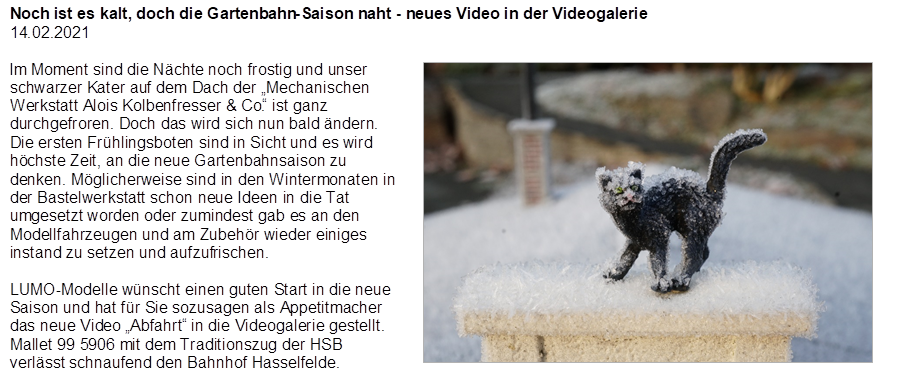 Noch ist es kalt, doch die Gartenbahn-Saison naht - neues Video in der Videogalerie
14.02.2021

,Im Moment sind die N�chte noch frostig und unser schwarzer Kater auf dem Dach der �Mechanischen Werkstatt Alois Kolbenfresser & Co.� ist ganz durchgefroren. Doch das wird sich nun bald �ndern. Die ersten Fr�hlingsboten sind in Sicht und es wird h�chste Zeit, an die neue Gartenbahnsaison zu denken. M�glicherweise sind in den Wintermonaten in der Bastelwerkstatt schon neue Ideen in die Tat umgesetzt worden oder zumindest gab es an den Modellfahrzeugen und am Zubeh�r wieder einiges instand zu setzen und aufzufrischen.

LUMO-Modelle w�nscht einen guten Start in die neue Saison und hat f�r Sie sozusagen als Appetitmacher das neue Video �Abfahrt� in die Videogalerie gestellt. Mallet 99 5906 mit dem Traditionszug der HSB verl�sst schnaufend den Bahnhof Hasselfelde.

