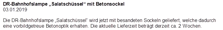DR-Bahnhofslampe �Salatsch�ssel� mit Betonsockel
03.01.2019

Die DR-Bahnhofslampe �Salatsch�ssel� wird jetzt mit besandeten Sockeln geliefert, welche dadurch eine vorbildgetreue Betonoptik erhalten. Die aktuelle Lieferzeit betr�gt derzeit ca. 2 Wochen.
