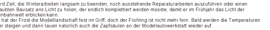 Es wird Zeit, die Winterarbeiten langsam zu beenden, noch ausstehende Reparaturarbeiten auszuf�hren oder einen verstaubten Bausatz ans Licht zu holen, der endlich komplettiert werden m�sste, damit er im Fr�hjahr das Licht der Gartenbahnwelt erblicken kann.
Noch hat der Frost die Modelllandschaft fest im Griff, doch der Fr�hling ist nicht mehr fern. Bald werden die Temperaturen wieder steigen und dann tauen nat�rlich auch die Zapfs�ulen an der Modellautowerkstatt wieder auf.
