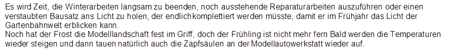Es wird Zeit, die Winterarbeiten langsam zu beenden, noch ausstehende Reparaturarbeiten auszuf�hren oder einen verstaubten Bausatz ans Licht zu holen, der endlich komplettiert werden m�sste, damit er im Fr�hjahr das Licht der Gartenbahnwelt erblicken kann.
Noch hat der Frost die Modelllandschaft fest im Griff, doch der Fr�hling ist nicht mehr fern. Bald werden die Temperaturen wieder steigen und dann tauen nat�rlich auch die Zapfs�ulen an der Modellautowerkstatt wieder auf.
