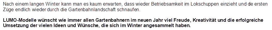 Nach einem langen Winter kann man es kaum erwarten, dass wieder Betriebsamkeit im Lokschuppen einzieht und die ersten Z�ge endlich wieder durch die Gartenbahnlandschaft schnaufen. 

LUMO-Modelle w�nscht wie immer allen Gartenbahnern im neuen Jahr viel Freude, Kreativit�t und die erfolgreiche Umsetzung der vielen Ideen und W�nsche, die sich im Winter angesammelt haben.
