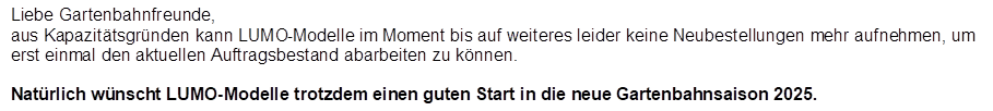 Liebe Gartenbahnfreunde,
aus Kapazit�tsgr�nden kann LUMO-Modelle im Moment bis auf weiteres leider keine Neubestellungen mehr aufnehmen, um erst einmal den aktuellen Auftragsbestand abarbeiten zu k�nnen. 

Nat�rlich w�nscht LUMO-Modelle trotzdem einen guten Start in die neue Gartenbahnsaison 2025.
