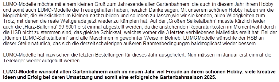 LUMO-Modelle m�chte mit einem kleinen Gru� zum Jahresende allen Gartenbahnern, die auch in diesem Jahr ihrem Hobby und somit auch LUMO-Modelle die Treue gehalten haben, herzlich Danke sagen. Mit unserem sch�nen Hobby haben wir die M�glichkeit, die Wirklichkeit im Kleinen nachzubilden und so leben zu lassen, wie wir sie kennen, allen Widrigkeiten zum Trotz, mit denen die reale Welt gerade jetzt wieder zu k�mpfen hat. Auf der �Gro�en Selketalbahn� musste k�rzlich leider auch die �Harz-Ballerina� 99 6001 erst einmal abgestellt werden, da die anstehenden Reparaturkosten im Moment wohl durch die HSB nicht zu stemmen sind, das gleiche Schicksal, welches vorher die 3 letzten verbliebenen Malletloks ereilt hat. Bei der �Kleinen LUMO-Selketalbahn� sind alle Maschinen in gewohnter Weise in Betrieb. LUMO-Modelle w�nschte der HSB an dieser Stelle nat�rlich, das sich die derzeit schwierigen �u�eren Rahmenbedingungen baldm�glichst wieder bessern.

LUMO-Modelle hat inzwischen die letzten Bestellungen f�r dieses Jahr ausgeliefert. Nun m�ssen im Januar erst einmal die Teilelager wieder aufgef�llt werden.

LUMO-Modelle w�nscht allen Gartenbahnern auch im neuen Jahr viel Freude an ihrem sch�nen Hobby, viele kreative Ideen und Erfolg bei deren Umsetzung und somit eine erfolgreiche Gartenbahnsaison 2025.
