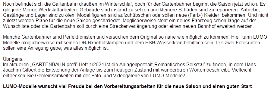 Noch befindet sich die Gartenbahn drau�en im Winterschlaf, doch f�r den Gartenbahner beginnt die Saison jetzt schon. Es gibt jede Menge Werkstattarbeiten. Geb�ude sind instand zu setzen und kleinere Sch�den sind zu reparieren. Antriebe, Gest�nge und Lager sind zu �len. Modellfiguren sind aufzuh�bschen oder sollen neue (Farb-) Kleider  bekommen. Und nicht zuletzt werden Pl�ne f�r die neue Saison geschmiedet. M�glicherweise steht ein neues Fahrzeug schon lange auf der Wunschliste oder die Gartenbahn soll durch eine Streckenverl�ngerung oder einen neuen Bahnhof erweitert werden.

Manche Gartenbahner sind Perfektionisten und versuchen dem Original so nahe wie m�glich zu kommen. Hier kann LUMO-Modelle m�glicherweise mit seinen DR-Bahnhofslampen und dem HSB-Wasserkran behilflich sein. Die zwei Fotos unten sollen eine Anregung gebe, was alles m�glich ist. 

�brigens:
Im aktuellen �GARTENBAHN profi� Heft 1/2024 ist ein Anlagenportrait �Romantisches Selketal� zu finden, in dem Hans-Joachim Gilbert die Entstehung der Anlage bis zum heutigen Zustand mit wunderbaren Worten beschreibt. Vielleicht entdecken Sie Gemeinsamkeiten mit der Foto- und Videogalerie von LUMO-Modelle?

LUMO-Modelle w�nscht viel Freude bei den Vorbereitungsarbeiten f�r die neue Saison und einen guten Start.
