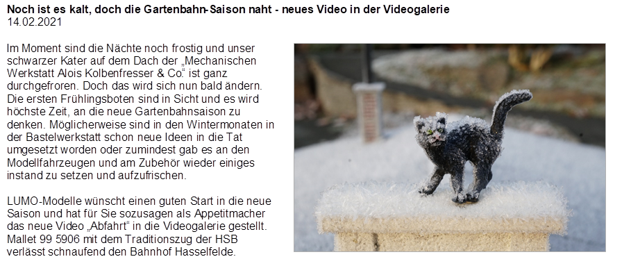 Noch ist es kalt, doch die Gartenbahn-Saison naht - neues Video in der Videogalerie
14.02.2021

,Im Moment sind die N�chte noch frostig und unser schwarzer Kater auf dem Dach der �Mechanischen Werkstatt Alois Kolbenfresser & Co.� ist ganz durchgefroren. Doch das wird sich nun bald �ndern. Die ersten Fr�hlingsboten sind in Sicht und es wird h�chste Zeit, an die neue Gartenbahnsaison zu denken. M�glicherweise sind in den Wintermonaten in der Bastelwerkstatt schon neue Ideen in die Tat umgesetzt worden oder zumindest gab es an den Modellfahrzeugen und am Zubeh�r wieder einiges instand zu setzen und aufzufrischen.

LUMO-Modelle w�nscht einen guten Start in die neue Saison und hat f�r Sie sozusagen als Appetitmacher das neue Video �Abfahrt� in die Videogalerie gestellt. Mallet 99 5906 mit dem Traditionszug der HSB verl�sst schnaufend den Bahnhof Hasselfelde.

