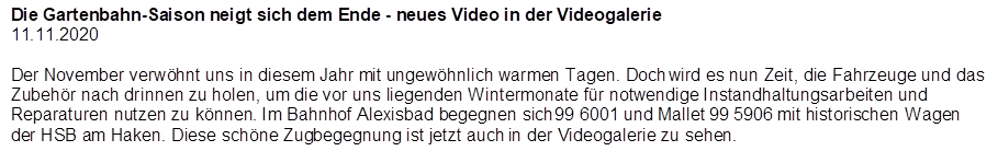 Die Gartenbahn-Saison neigt sich dem Ende - neues Video in der Videogalerie
11.11.2020

Der November verw�hnt uns in diesem Jahr mit ungew�hnlich warmen Tagen. Doch wird es nun Zeit, die Fahrzeuge und das Zubeh�r nach drinnen zu holen, um die vor uns liegenden Wintermonate f�r notwendige Instandhaltungsarbeiten und Reparaturen nutzen zu k�nnen. Im Bahnhof Alexisbad begegnen sich 99 6001 und Mallet 99 5906 mit historischen Wagen der HSB am Haken. Diese sch�ne Zugbegegnung ist jetzt auch in der Videogalerie zu sehen.
