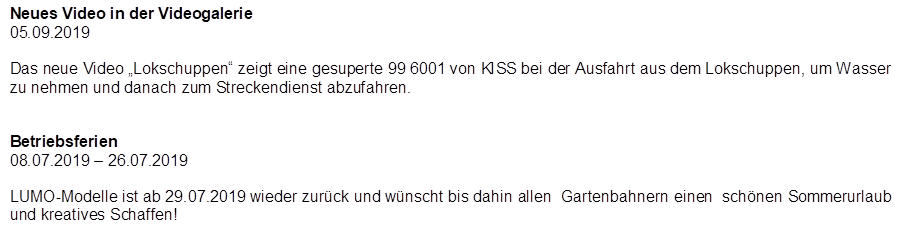 Neues Video in der Videogalerie
05.09.2019

Das neue Video �Lokschuppen� zeigt eine gesuperte 99 6001 von KISS bei der Ausfahrt aus dem Lokschuppen, um Wasser zu nehmen und danach zum Streckendienst abzufahren.


Betriebsferien
08.07.2019 � 26.07.2019

LUMO-Modelle ist ab 29.07.2019 wieder zur�ck und w�nscht bis dahin allen  Gartenbahnern einen  sch�nen Sommerurlaub und kreatives Schaffen!
