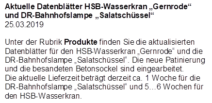 Aktuelle Datenbl�tter HSB-Wasserkran �Gernrode� und DR-Bahnhofslampe �Salatsch�ssel�
25.03.2019

Unter der Rubrik Produkte finden Sie die aktualisierten Datenbl�tter f�r den HSB-Wasserkran �Gernrode� und die DR-Bahnhofslampe �Salatsch�ssel�. Die neue Patinierung und die besandeten Betonsockel sind eingearbeitet.
Die aktuelle Lieferzeit betr�gt derzeit ca. 1 Woche f�r die DR-Bahnhofslampe �Salatsch�ssel� und 5�6 Wochen f�r den HSB-Wasserkran.
