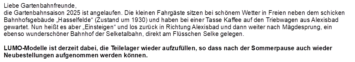 Liebe Gartenbahnfreunde,
die Gartenbahnsaison 2025 ist angelaufen. Die kleinen Fahrgste sitzen bei schnem Wetter in Freien neben dem schicken Bahnhofsgebude Hasselfelde (Zustand um 1930) und haben bei einer Tasse Kaffee auf den Triebwagen aus Alexisbad gewartet. Nun heit es aber Einsteigen und los zurck in Richtung Alexisbad und dann weiter nach Mgdesprung, ein ebenso wunderschner Bahnhof der Selketalbahn, direkt am Flsschen Selke gelegen.

LUMO-Modelle ist derzeit dabei, die Teilelager wieder aufzufllen, so dass nach der Sommerpause auch wieder Neubestellungen aufgenommen werden knnen.
