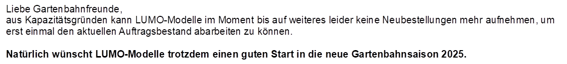 Liebe Gartenbahnfreunde,
aus Kapazittsgrnden kann LUMO-Modelle im Moment bis auf weiteres leider keine Neubestellungen mehr aufnehmen, um erst einmal den aktuellen Auftragsbestand abarbeiten zu knnen. 

Natrlich wnscht LUMO-Modelle trotzdem einen guten Start in die neue Gartenbahnsaison 2025.
