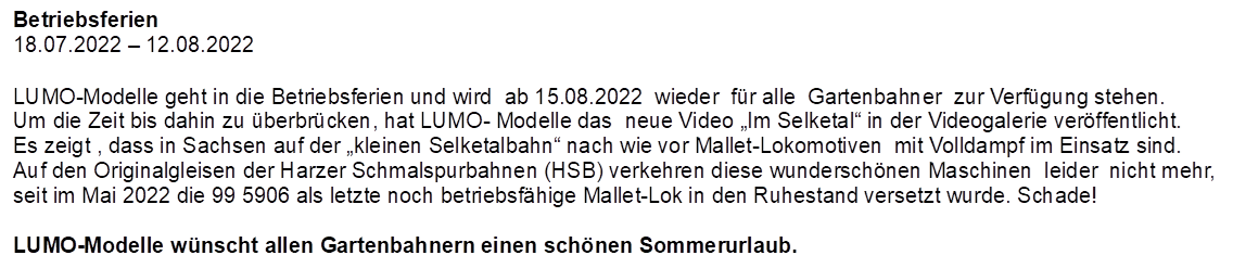 Betriebsferien
18.07.2022  12.08.2022

,LUMO-Modelle geht in die Betriebsferien und wird  ab 15.08.2022  wieder  fr alle  Gartenbahner  zur Verfgung stehen.
Um die Zeit bis dahin zu berbrcken, hat LUMO- Modelle das  neue Video Im Selketal in der Videogalerie verffentlicht.  Es zeigt , dass in Sachsen auf der kleinen Selketalbahn nach wie vor Mallet-Lokomotiven  mit Volldampf im Einsatz sind. Auf den Originalgleisen der Harzer Schmalspurbahnen (HSB) verkehren diese wunderschnen Maschinen  leider  nicht mehr, seit im Mai 2022 die 99 5906 als letzte noch betriebsfhige Mallet-Lok in den Ruhestand versetzt wurde. Schade!

LUMO-Modelle wnscht allen Gartenbahnern einen schnen Sommerurlaub.
