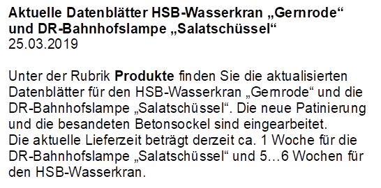 Aktuelle Datenbltter HSB-Wasserkran Gernrode und DR-Bahnhofslampe Salatschssel
25.03.2019

Unter der Rubrik Produkte finden Sie die aktualisierten Datenbltter fr den HSB-Wasserkran Gernrode und die DR-Bahnhofslampe Salatschssel. Die neue Patinierung und die besandeten Betonsockel sind eingearbeitet.
Die aktuelle Lieferzeit betrgt derzeit ca. 1 Woche fr die DR-Bahnhofslampe Salatschssel und 56 Wochen fr den HSB-Wasserkran.
