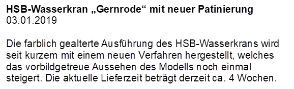 HSB-Wasserkran Gernrode mit neuer Patinierung
03.01.2019

Die farblich gealterte Ausfhrung des HSB-Wasserkrans wird seit kurzem mit einem neuen Verfahren hergestellt, welches das vorbildgetreue Aussehen des Modells noch einmal steigert. Die aktuelle Lieferzeit betrgt derzeit ca. 4 Wochen.

