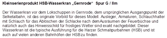 Kleinserienprodukt HSB-Wasserkran Gernrode  Spur G / IIm

Der Wasserkran vor dem Lokschuppen in Gernrode, dem ursprnglichen Ausgangspunkt der Selketalbahn, ist das originale Vorbild fr dieses Modell. Ausleger, Armaturen, Schlauchhalter mit Schlauch fr das Ablschen der Schlacke nach dem Ausrumen der Feuerbchse und natrlich auch das Hinweisschild fr frostiges Wetter sind exakt nachgebildet. Dieser Wasserkran ist die typische Ausfhrung fr die Harzer Schmalspurbahnen (HSB) und ist auch auf vielen anderen Bahnhfen der HSB zu finden.
