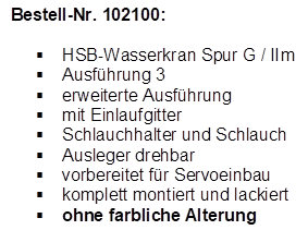 Bestell-Nr. 102100:

	HSB-Wasserkran Spur G / IIm
	Ausfhrung 3
	erweiterte Ausfhrung
	mit Einlaufgitter
	Schlauchhalter und Schlauch
	Ausleger drehbar
	vorbereitet fr Servoeinbau
	komplett montiert und lackiert
	ohne farbliche Alterung
