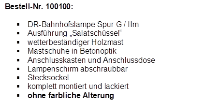 Bestell-Nr. 100100:

�	DR-Bahnhofslampe Spur G / IIm
�	Ausf�hrung �Salatsch�ssel�
�	wetterbest�ndiger Holzmast
�	Mastschuhe in Betonoptik
�	Anschlusskasten und Anschlussdose
�	Lampenschirm abschraubbar
�	Stecksockel
�	komplett montiert und lackiert
�	ohne farbliche Alterung
