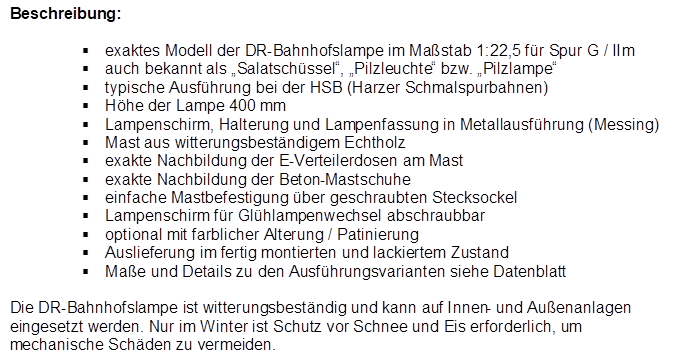Beschreibung:

�	exaktes Modell der DR-Bahnhofslampe im Ma�stab 1:22,5 f�r Spur G / IIm
�	auch bekannt als �Salatsch�ssel�, �Pilzleuchte� bzw. �Pilzlampe�
�	typische Ausf�hrung bei der HSB (Harzer Schmalspurbahnen)
�	H�he der Lampe 400 mm
�	Lampenschirm, Halterung und Lampenfassung in Metallausf�hrung (Messing)
�	Mast aus witterungsbest�ndigem Echtholz
�	exakte Nachbildung der E-Verteilerdosen am Mast
�	exakte Nachbildung der Beton-Mastschuhe
�	einfache Mastbefestigung �ber geschraubten Stecksockel
�	Lampenschirm f�r Gl�hlampenwechsel abschraubbar
�	optional mit farblicher Alterung / Patinierung
�	Auslieferung im fertig montierten und lackiertem Zustand
�	Ma�e und Details zu den Ausf�hrungsvarianten siehe Datenblatt

Die DR-Bahnhofslampe ist witterungsbest�ndig und kann auf Innen- und Au�enanlagen eingesetzt werden. Nur im Winter ist Schutz vor Schnee und Eis erforderlich, um mechanische Sch�den zu vermeiden.
