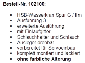 Bestell-Nr. 102100:

�	HSB-Wasserkran Spur G / IIm
�	Ausf�hrung 3
�	erweiterte Ausf�hrung
�	mit Einlaufgitter
�	Schlauchhalter und Schlauch
�	Ausleger drehbar
�	vorbereitet f�r Servoeinbau
�	komplett montiert und lackiert
�	ohne farbliche Alterung

