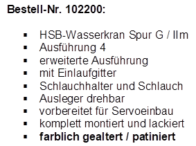 Bestell-Nr. 102200:

�	HSB-Wasserkran Spur G / IIm
�	Ausf�hrung 4
�	erweiterte Ausf�hrung
�	mit Einlaufgitter
�	Schlauchhalter und Schlauch
�	Ausleger drehbar
�	vorbereitet f�r Servoeinbau
�	komplett montiert und lackiert
�	farblich gealtert / patiniert
