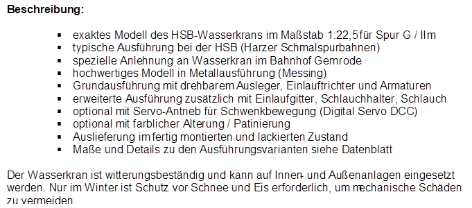 Beschreibung:

�	exaktes Modell des HSB-Wasserkrans im Ma�stab 1:22,5 f�r Spur G / IIm
�	typische Ausf�hrung bei der HSB (Harzer Schmalspurbahnen)
�	spezielle Anlehnung an Wasserkran im Bahnhof Gernrode
�	hochwertiges Modell in Metallausf�hrung (Messing)
�	Grundausf�hrung mit drehbarem Ausleger, Einlauftrichter und Armaturen
�	erweiterte Ausf�hrung zus�tzlich mit Einlaufgitter, Schlauchhalter, Schlauch
�	optional mit Servo-Antrieb f�r Schwenkbewegung (Digital Servo DCC)
�	optional mit farblicher Alterung / Patinierung
�	Auslieferung im fertig montierten und lackierten Zustand
�	Ma�e und Details zu den Ausf�hrungsvarianten siehe Datenblatt
Der Wasserkran ist witterungsbest�ndig und kann auf Innen- und Au�enanlagen eingesetzt werden. Nur im Winter ist Schutz vor Schnee und Eis erforderlich, um mechanische Sch�den zu vermeiden.
